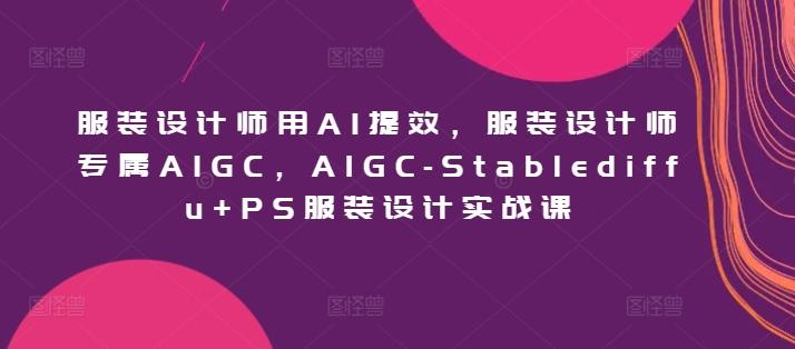 服装设计师用AI提效，服装设计师专属AIGC，AIGC-Stablediffu+PS服装设计实战课-Ai创业网