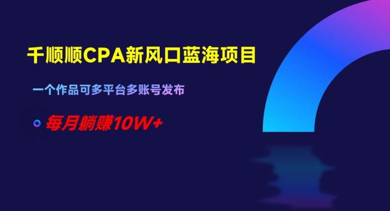 千顺顺CPA新风口蓝海项目，一个作品可多平台多账号发布，每月躺赚10W+【揭秘】-Ai创业网