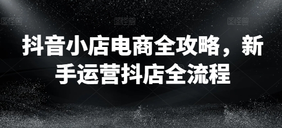 抖音小店电商全攻略，新手运营抖店全流程-Ai创业网