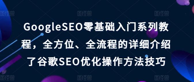 GoogleSEO零基础入门系列教程，全方位、全流程的详细介绍了谷歌SEO优化操作方法技巧-Ai创业网