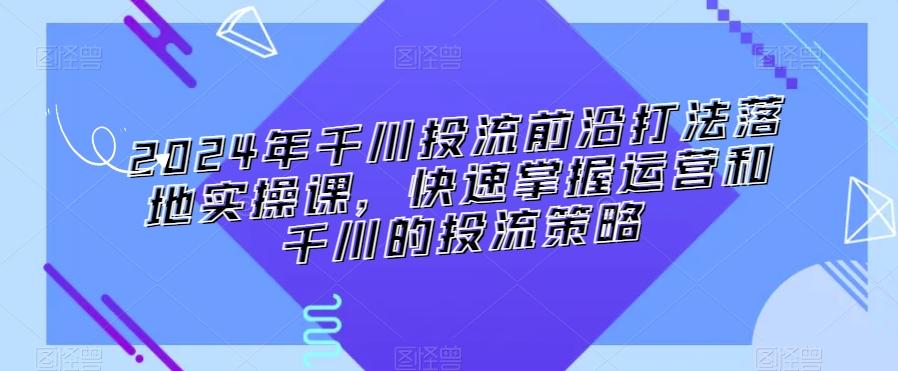 2024年千川投流前沿打法落地实操课，快速掌握运营和千川的投流策略-Ai创业网