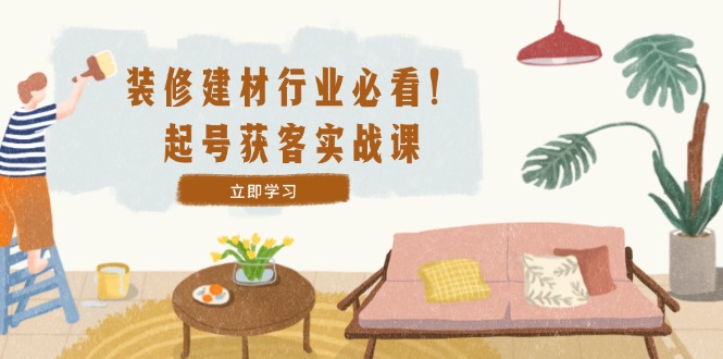 装修-建材行业必看！起号获客实战课：精准定位+爆款视频+高效运营-Ai创业网
