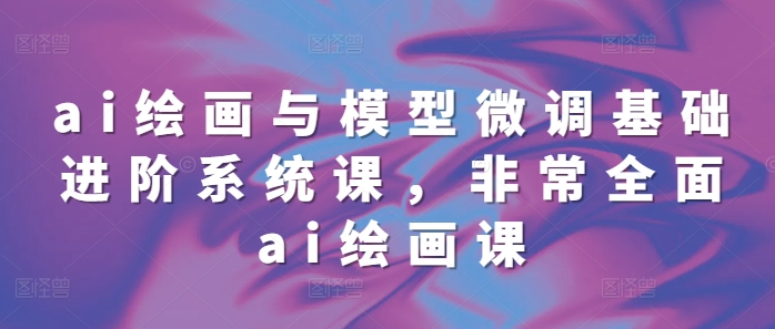 ai绘画与模型微调基础进阶系统课，非常全面ai绘画课(68节)-Ai创业网