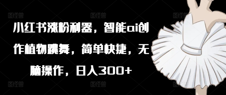 小红书涨粉利器，智能ai创作植物跳舞，简单快捷，无脑操作，日入300+-Ai创业网