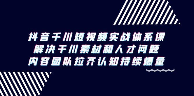 抖音千川短视频实战体系课，解决干川素材和人才问题，内容团队拉齐认知…-Ai创业网