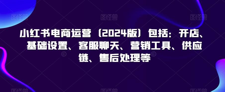 小红书电商运营(2024版)包括：开店、基础设置、客服聊天、营销工具、供应链、售后处理等-Ai创业网