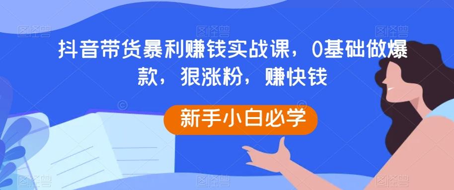 抖音带货暴利赚钱实战课，0基础做爆款，狠涨粉，赚快钱-Ai创业网