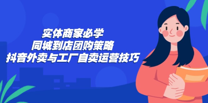 实体商家必学：同城到店团购策略：抖音外卖与工厂自卖运营技巧-Ai创业网