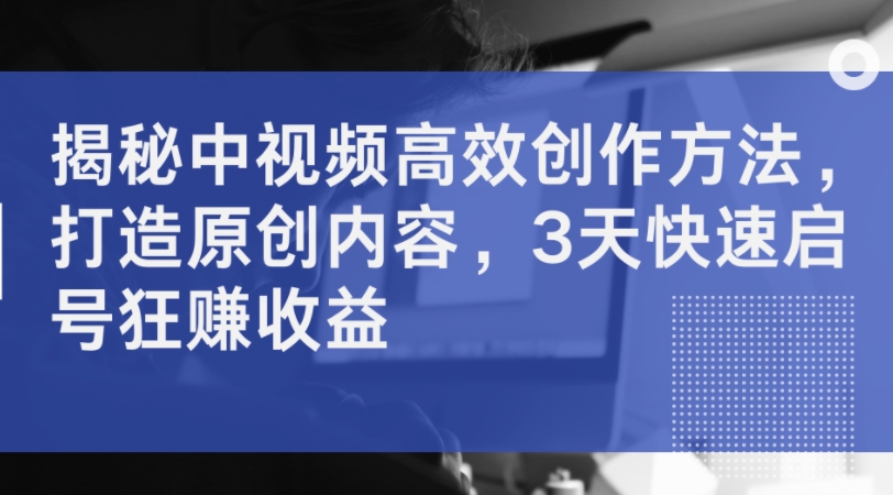 揭秘中视频高效创作方法，打造原创内容，3天快速启号狂赚收益-Ai创业网