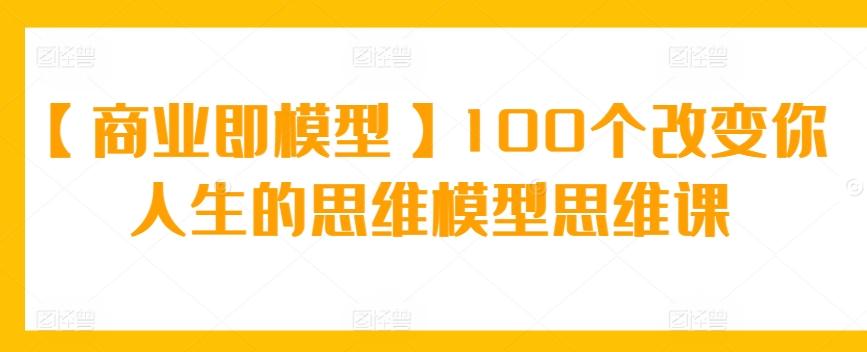 【商业即模型】100个改变你人生的思维模型思维课-Ai创业网