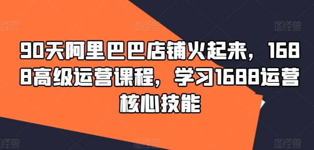 90天阿里巴巴店铺火起来，1688高级运营课程，学习1688运营核心技能-Ai创业网