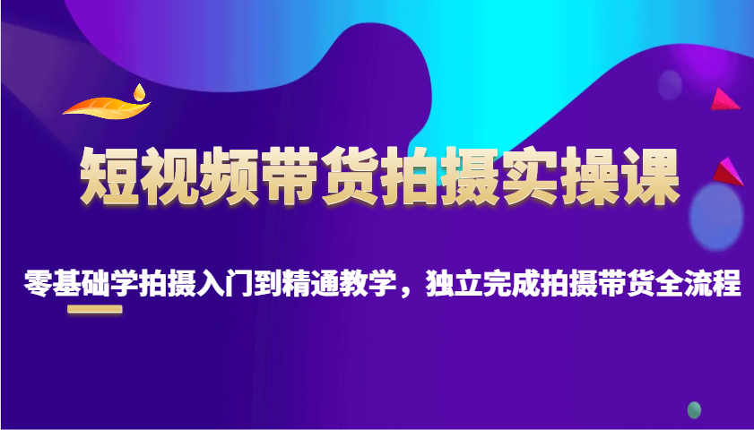 短视频带货拍摄实操课，零基础学拍摄入门到精通教学，独立完成拍摄带货全流程-Ai创业网