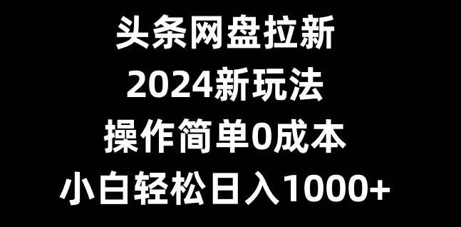 头条网盘拉新，2024新玩法，操作简单0成本，小白轻松日入1000+-Ai创业网