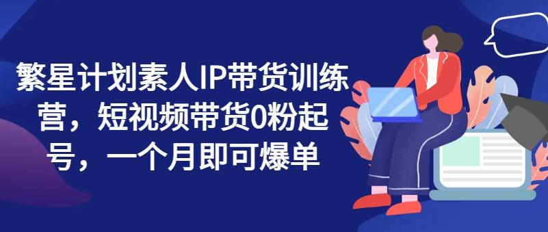 繁星计划素人IP带货训练营，短视频带货0粉起号，一个月即可爆单-Ai创业网