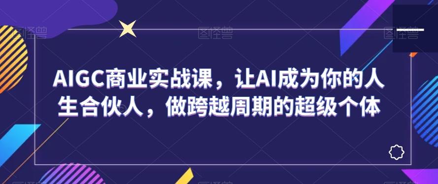 AIGC商业实战课，让AI成为你的人生合伙人，做跨越周期的超级个体-Ai创业网