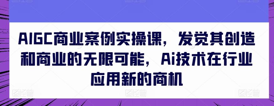 AIGC商业案例实操课，发觉其创造和商业的无限可能，Ai技术在行业应用新的商机-Ai创业网