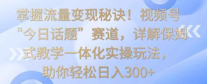 掌握流量变现秘诀！视频号“今日话题”赛道，详解保姆式教学一体化实操玩法，助你轻松日入300+【揭秘】-Ai创业网
