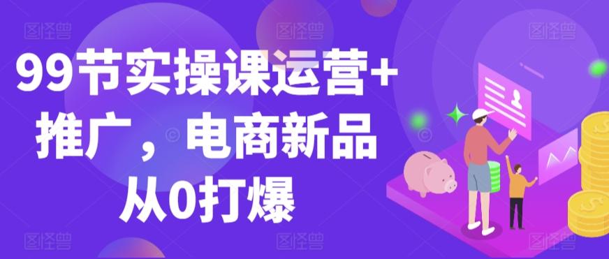 99节实操课运营+推广，电商新品从0打爆-Ai创业网