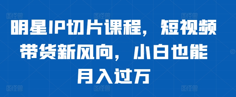 明星IP切片课程，短视频带货新风向，小白也能月入过万-Ai创业网